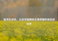 猛龙队球衣，从恐龙图腾到北境荣耀的视觉进化史