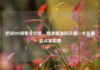 逆战DPI调整全攻略，精准瞄准的关键一步及最佳设置指南