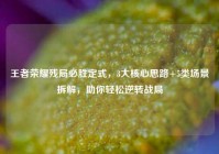 王者荣耀残局必胜定式，3大核心思路+5类场景拆解，助你轻松逆转战局