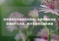 和平精英特效翅膀如何剪辑？从素材捕捉到成品输出的全攻略，新手也能剪出高光画面