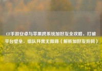 CF手游安卓与苹果跨系统加好友全攻略，打破平台壁垒，组队开黑无阻碍（解析加好友异同）