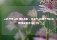 从游戏战场到时尚衣橱，PUBG灯罩帽子为何能破圈成潮流新符号？