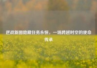 逆战新图隐藏任务永恒，一场跨越时空的使命传承