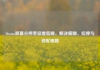Steam屏幕分辨率设置指南，解决模糊、拉伸与适配难题