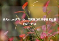 幼儿STEAM学习中心，用课程点燃孩子探索世界的第一把火