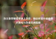 当王者荣耀旋律遇上杂音，峡谷听觉小插曲的大讲究与杂音关闭指南
