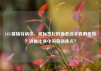 LOL赛场背锅侠，被标签化的最差选手真的差吗？谁是比赛中的背锅焦点？