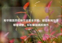 和平精英四指操作设置全攻略，键位布局与灵敏度调整，轻松解锁高阶操作