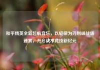 和平精英全新起航音乐，以旋律为刃划破战场迷雾，开启战术竞技新纪元