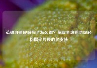 英雄联盟皮肤碎片怎么得？获取全攻略助你轻松攒碎片换心仪皮肤