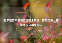 和平精英平板视距调整全解析，官方动态、玩家争议及调整方法