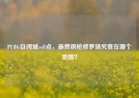PUBG自闭城roll点，最燃钢枪修罗场究竟在哪个地图？