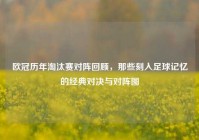 欧冠历年淘汰赛对阵回顾，那些刻入足球记忆的经典对决与对阵图