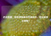 逆战直播，枪林弹雨里的热血狂欢，竞技盛宴在哪看？