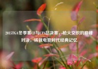2015TGA冬季赛CF与CFS总决赛，枪火交织的巅峰对决，铸就电竞时代经典记忆