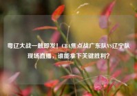 粤辽大战一触即发！CBA焦点战广东队VS辽宁队现场直播，谁能拿下关键胜利？