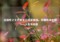 法国杯之王巴黎圣日耳曼输球，荣耀传承中的一次意外折戟