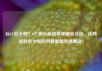 玩CF总卡顿？6个核心原因帮你揪出元凶，连网络好也卡顿的问题都能快速解决！