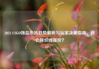 2024 CSGO饰品市场趋势解析与玩家决策指南，还会降价或涨价？