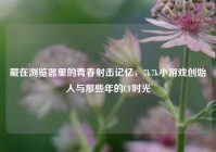藏在浏览器里的青春射击记忆，7k7k小游戏创始人与那些年的CF时光