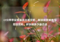 CF分辨率设置最高全面攻略，解锁极致画质与竞技优势，教你调多少最合适