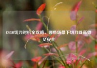 CSGO切刀时机全攻略，哪些场景下切刀既高效又安全