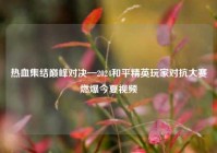 热血集结巅峰对决—2024和平精英玩家对抗大赛燃爆今夏视频