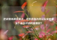 逆战猎场神装盘点，这些道具为何让玩家抢破头？最受欢迎的是哪款？