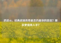 逆战AK，经典战场传奇是否仍是你的首选？哪款更值得入手？