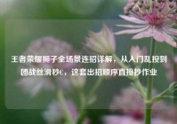 王者荣耀狮子全场景连招详解，从入门乱按到团战丝滑秒C，这套出招顺序直接抄作业