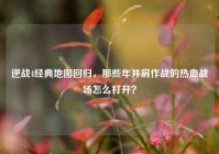 逆战4经典地图回归，那些年并肩作战的热血战场怎么打开？