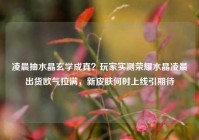 凌晨抽水晶玄学成真？玩家实测荣耀水晶凌晨出货欧气拉满，新皮肤何时上线引期待