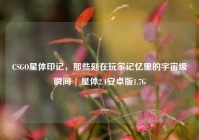 CSGO星体印记，那些刻在玩家记忆里的宇宙级瞬间 | 星体2.4安卓版1.7G