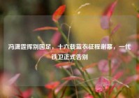 冯潇霆挥别国足，十六载蓝衣征程谢幕，一代铁卫正式告别