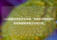 CSGO屏幕自动设定全攻略，告别手动调整提升竞技画面精准度及关闭方法