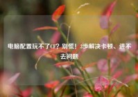 电脑配置玩不了CF？别慌！3步解决卡顿、进不去问题