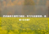 逆战最新主播势力崛起，实力与流量碰撞，谁能C位出圈？
