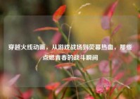 穿越火线动画，从游戏战场到荧幕热血，那些点燃青春的战斗瞬间