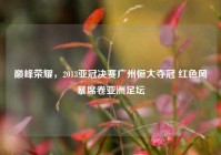 巅峰荣耀，2013亚冠决赛广州恒大夺冠 红色风暴席卷亚洲足坛