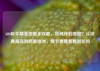 iOS和平精英地图全攻略，如何开启地图？从经典海岛到创新绿洲，细节里藏着胜利密码