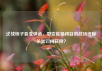 逆战核子裂变弹道，裂变能量铸就的战场终极杀器如何获得？