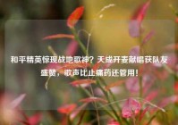 和平精英惊现战地歌神？天成开麦献唱获队友盛赞，歌声比止痛药还管用！