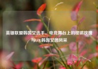英雄联盟韩国女选手，电竞舞台上的铿锵玫瑰与LOL韩国女团风采