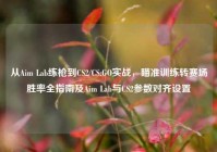 从Aim Lab练枪到CS2/CS:GO实战，瞄准训练转赛场胜率全指南及Aim Lab与CS2参数对齐设置