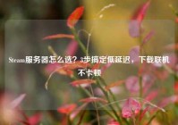 Steam服务器怎么选？3步搞定低延迟，下载联机不卡顿