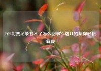 LOL比赛记录看不了怎么回事？这几招帮你轻松解决