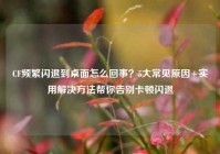 CF频繁闪退到桌面怎么回事？5大常见原因+实用解决方法帮你告别卡顿闪退