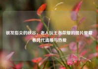 银发指尖的峡谷，老人玩王者荣耀的图片里藏着跨代温暖与热爱