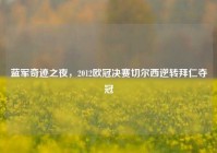蓝军奇迹之夜，2012欧冠决赛切尔西逆转拜仁夺冠