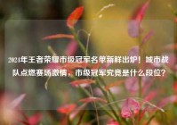 2024年王者荣耀市级冠军名单新鲜出炉！城市战队点燃赛场激情，市级冠军究竟是什么段位？